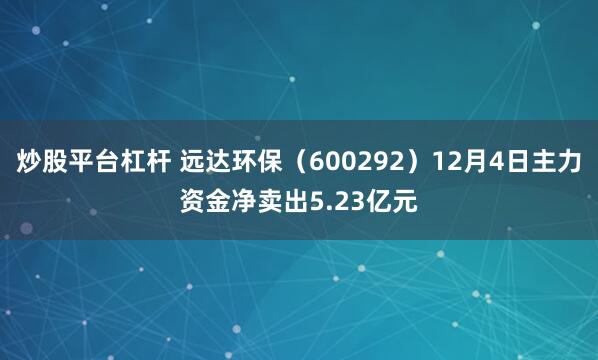 炒股平台杠杆 远达环保（600292）12月4日主力资金净卖出5.23亿元