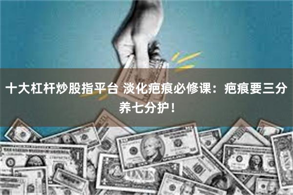 十大杠杆炒股指平台 淡化疤痕必修课：疤痕要三分养七分护！