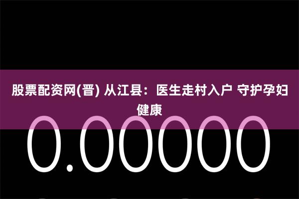 股票配资网(晋) 从江县：医生走村入户 守护孕妇健康