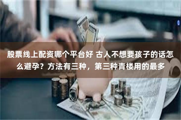 股票线上配资哪个平台好 古人不想要孩子的话怎么避孕？方法有三种，第三种青楼用的最多