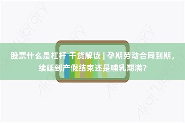 股票什么是杠杆 干货解读 | 孕期劳动合同到期，续延到产假结束还是哺乳期满？