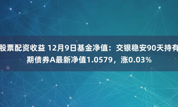 股票配资收益 12月9日基金净值：交银稳安90天持有期债券A最新净值1.0579，涨0.03%