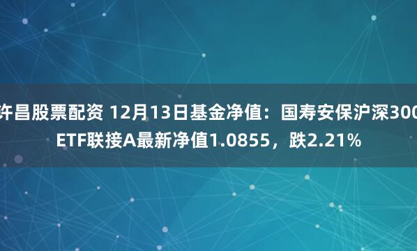 许昌股票配资 12月13日基金净值：国寿安保沪深300ETF联接A最新净值1.0855，跌2.21%