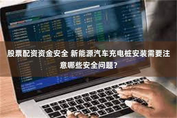 股票配资资金安全 新能源汽车充电桩安装需要注意哪些安全问题？