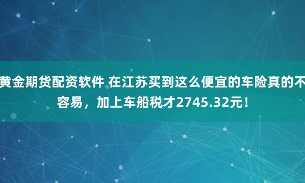 黄金期货配资软件 在江苏买到这么便宜的车险真的不容易，加上车船税才2745.32元！