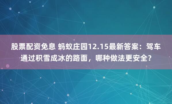 股票配资免息 蚂蚁庄园12.15最新答案：驾车通过积雪成冰的路面，哪种做法更安全？