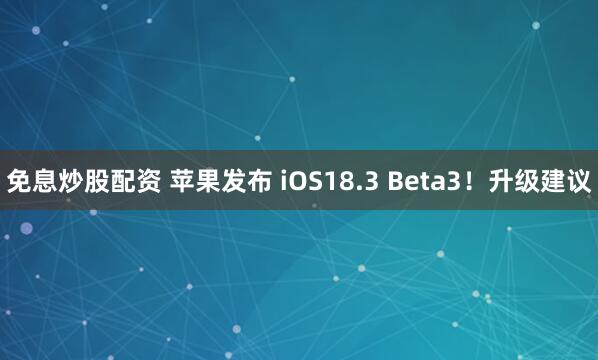 免息炒股配资 苹果发布 iOS18.3 Beta3！升级建议