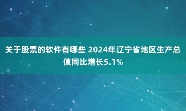 关于股票的软件有哪些 2024年辽宁省地区生产总值同比增长5.1%