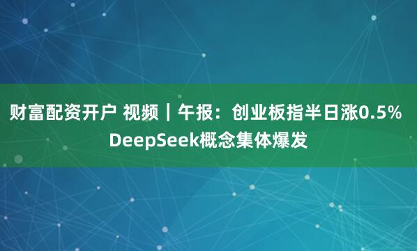 财富配资开户 视频｜午报：创业板指半日涨0.5% DeepSeek概念集体爆发