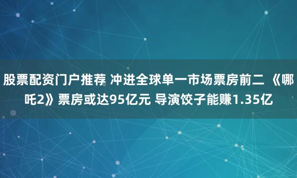 股票配资门户推荐 冲进全球单一市场票房前二 《哪吒2》票房或达95亿元 导演饺子能赚1.35亿