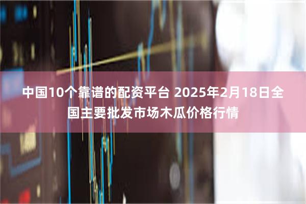 中国10个靠谱的配资平台 2025年2月18日全国主要批发市场木瓜价格行情