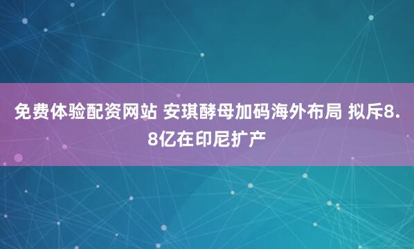 免费体验配资网站 安琪酵母加码海外布局 拟斥8.8亿在印尼扩产