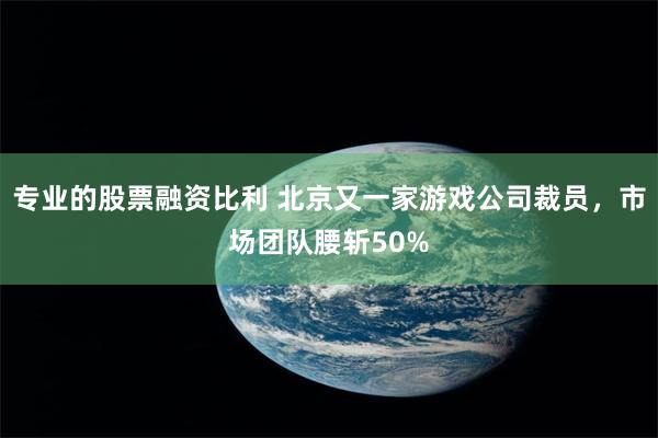 专业的股票融资比利 北京又一家游戏公司裁员，市场团队腰斩50%