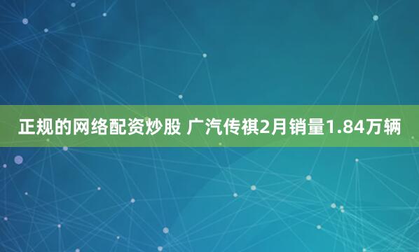 正规的网络配资炒股 广汽传祺2月销量1.84万辆