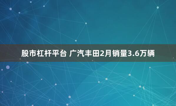 股市杠杆平台 广汽丰田2月销量3.6万辆