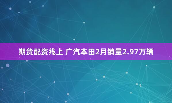 期货配资线上 广汽本田2月销量2.97万辆