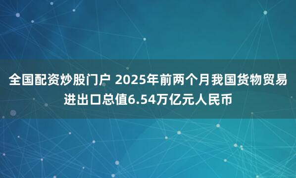 全国配资炒股门户 2025年前两个月我国货物贸易进出口总值6.54万亿元人民币