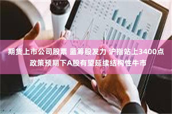 期货上市公司股票 蓝筹股发力 沪指站上3400点  政策预期下A股有望延续结构性牛市