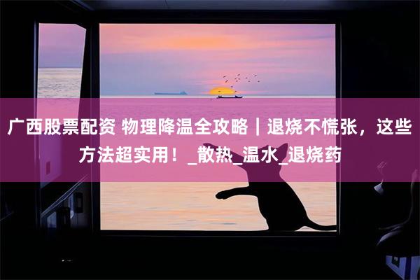 广西股票配资 物理降温全攻略|退烧不慌张,这些方法超实用!_散热_温水_退烧药