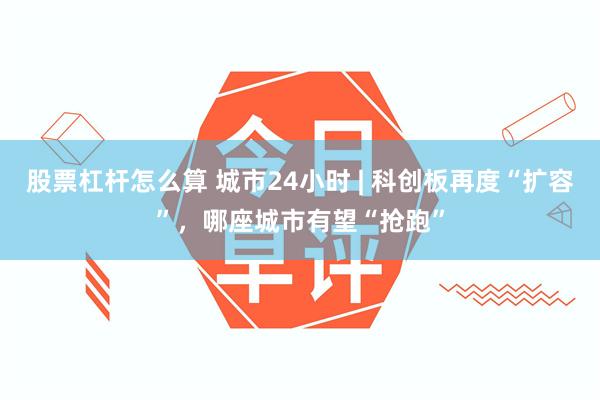 股票杠杆怎么算 城市24小时 | 科创板再度“扩容”,哪座城市有望“抢跑”