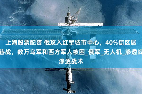 上海股票配资 俄攻入红军城市中心,40%街区展开巷战,数万乌军和西方军人被困_俄军_无人机_渗透战术