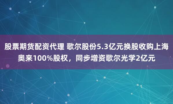 股票期货配资代理 歌尔股份5.3亿元换股收购上海奥来100%股权，同步增资歌尔光学2亿元
