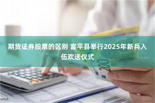 期货证券股票的区别 富平县举行2025年新兵入伍欢送仪式