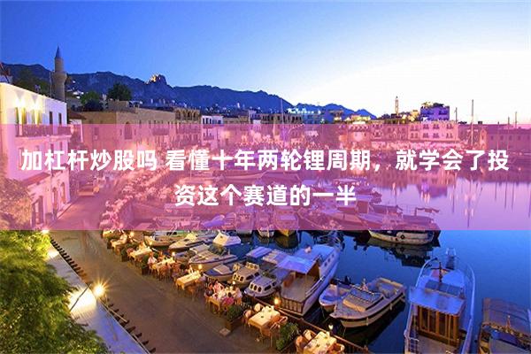 加杠杆炒股吗 看懂十年两轮锂周期，就学会了投资这个赛道的一半
