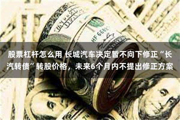 股票杠杆怎么用 长城汽车决定暂不向下修正“长汽转债”转股价格，未来6个月内不提出修正方案