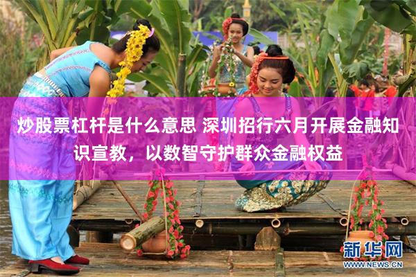 炒股票杠杆是什么意思 深圳招行六月开展金融知识宣教，以数智守护群众金融权益