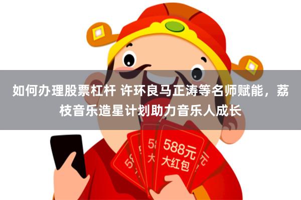 如何办理股票杠杆 许环良马正涛等名师赋能，荔枝音乐造星计划助力音乐人成长