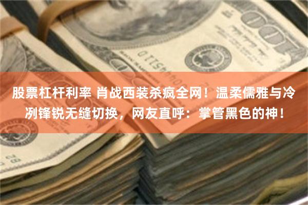 股票杠杆利率 肖战西装杀疯全网！温柔儒雅与冷冽锋锐无缝切换，网友直呼：掌管黑色的神！