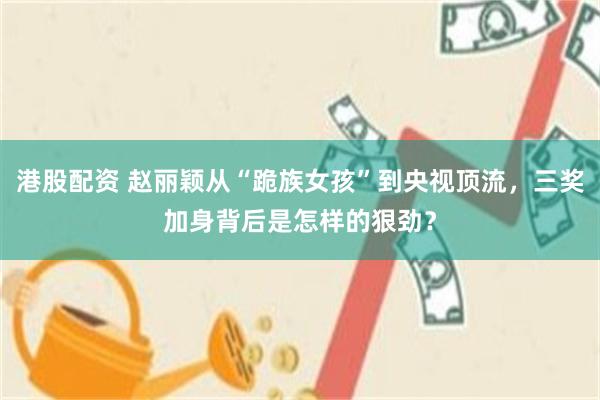 港股配资 赵丽颖从“跪族女孩”到央视顶流，三奖加身背后是怎样的狠劲？