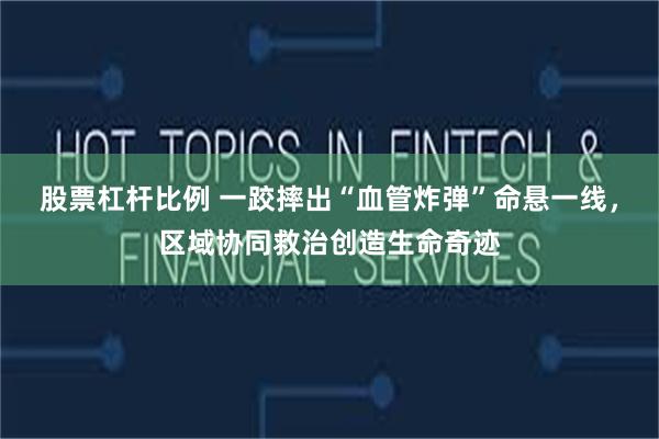 股票杠杆比例 一跤摔出“血管炸弹”命悬一线，区域协同救治创造生命奇迹