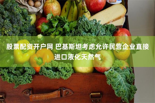 股票配资开户网 巴基斯坦考虑允许民营企业直接进口液化天然气